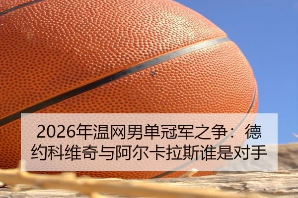 2026年温网男单冠军之争：德约科维奇与阿尔卡拉斯谁是对手