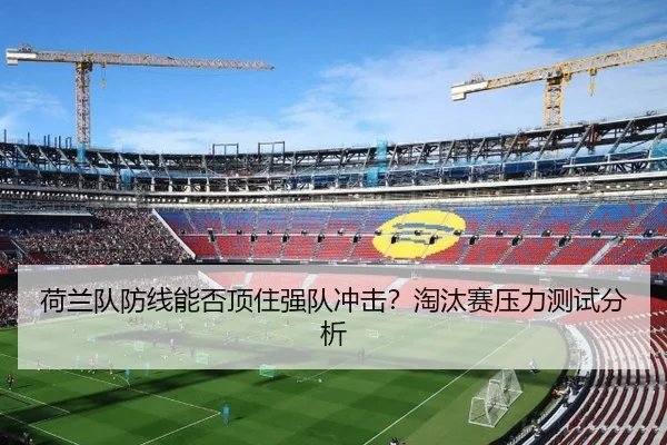 荷兰队防线能否顶住强队冲击？淘汰赛压力测试分析